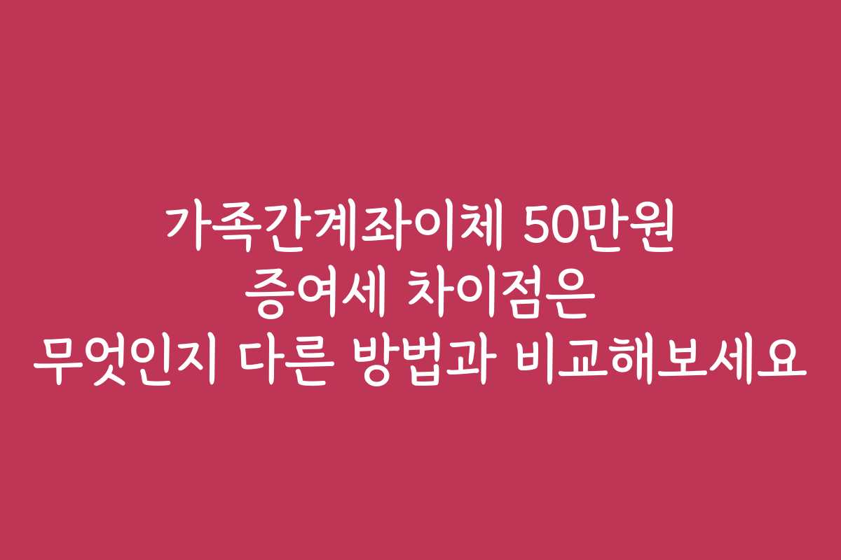 가족간계좌이체 50만원 증여세 차이점은 무엇인지 다른 방법과 비교해보세요