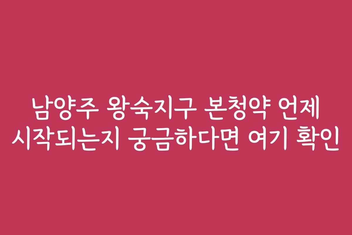남양주 왕숙지구 본청약 언제 시작되는지 궁금하다면 여기 확인