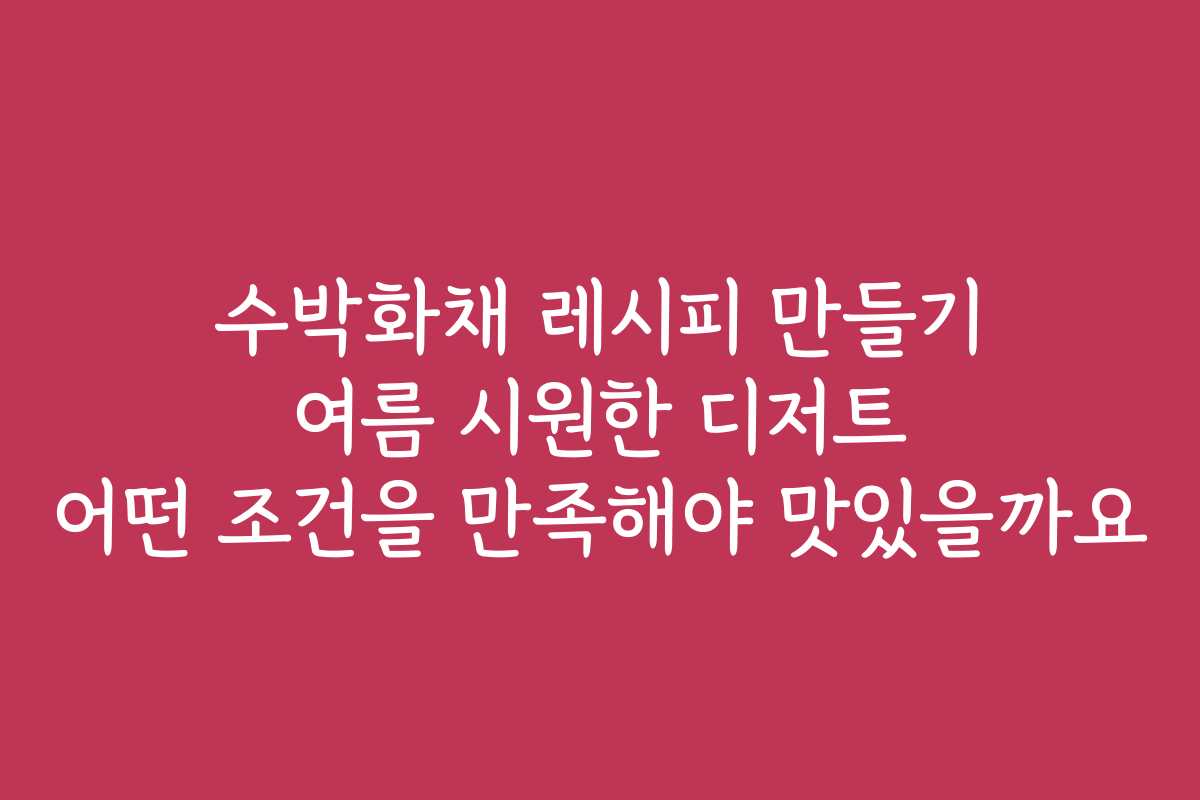 수박화채 레시피 만들기 여름 시원한 디저트 어떤 조건을 만족해야 맛있을까요