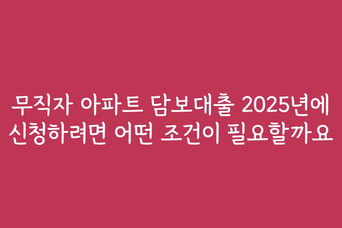 무직자 아파트 담보대출 2025년에 신청하려면 어떤 조건이 필요할까요