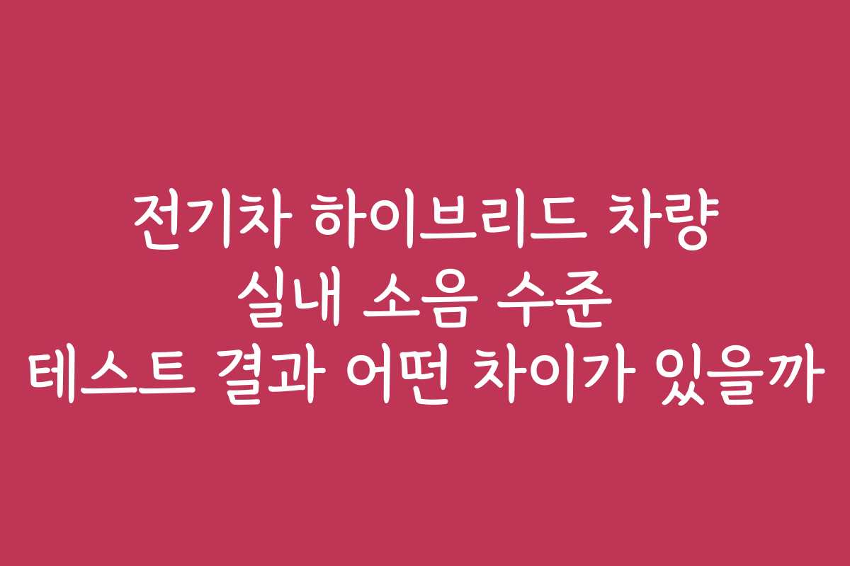 전기차 하이브리드 차량 실내 소음 수준 테스트 결과 어떤 차이가 있을까