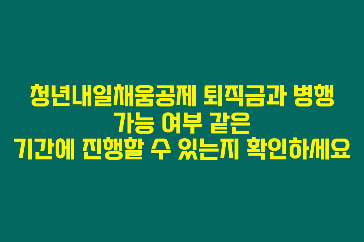 청년내일채움공제 퇴직금과 병행 가능 여부 같은 기간에 진행할 수 있는지 확인하세요
