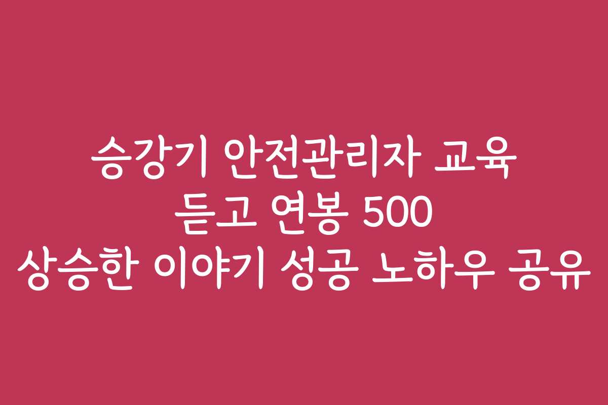 승강기 안전관리자 교육 듣고 연봉 500 상승한 이야기 성공 노하우 공유