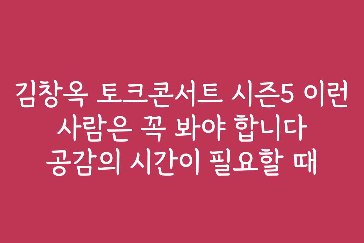 김창옥 토크콘서트 시즌5 이런 사람은 꼭 봐야 합니다 공감의 시간이 필요할 때