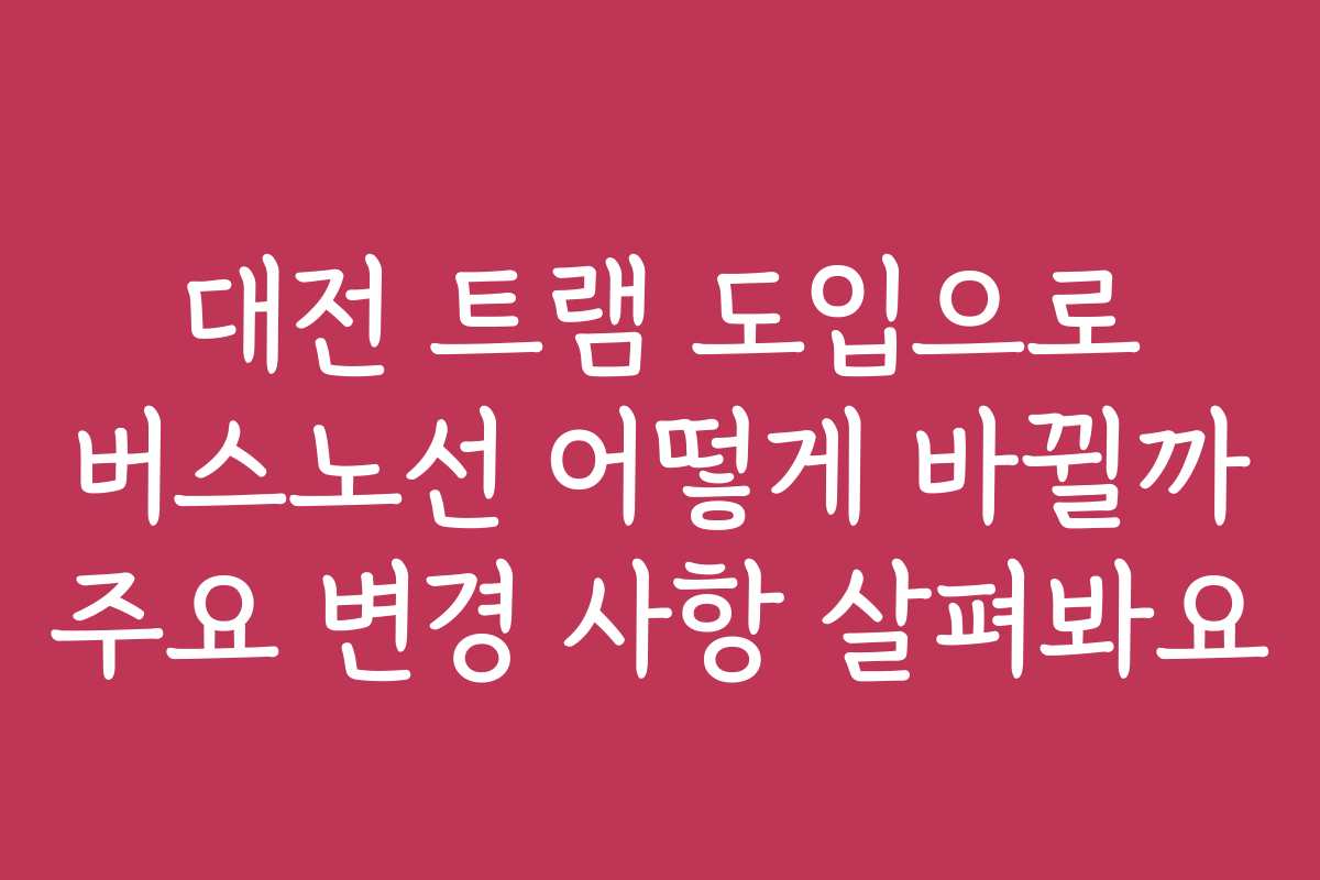 대전 트램 도입으로 버스노선 어떻게 바뀔까 주요 변경 사항 살펴봐요