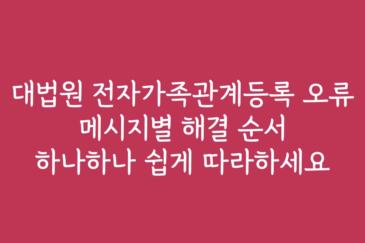 대법원 전자가족관계등록 오류 메시지별 해결 순서 하나하나 쉽게 따라하세요