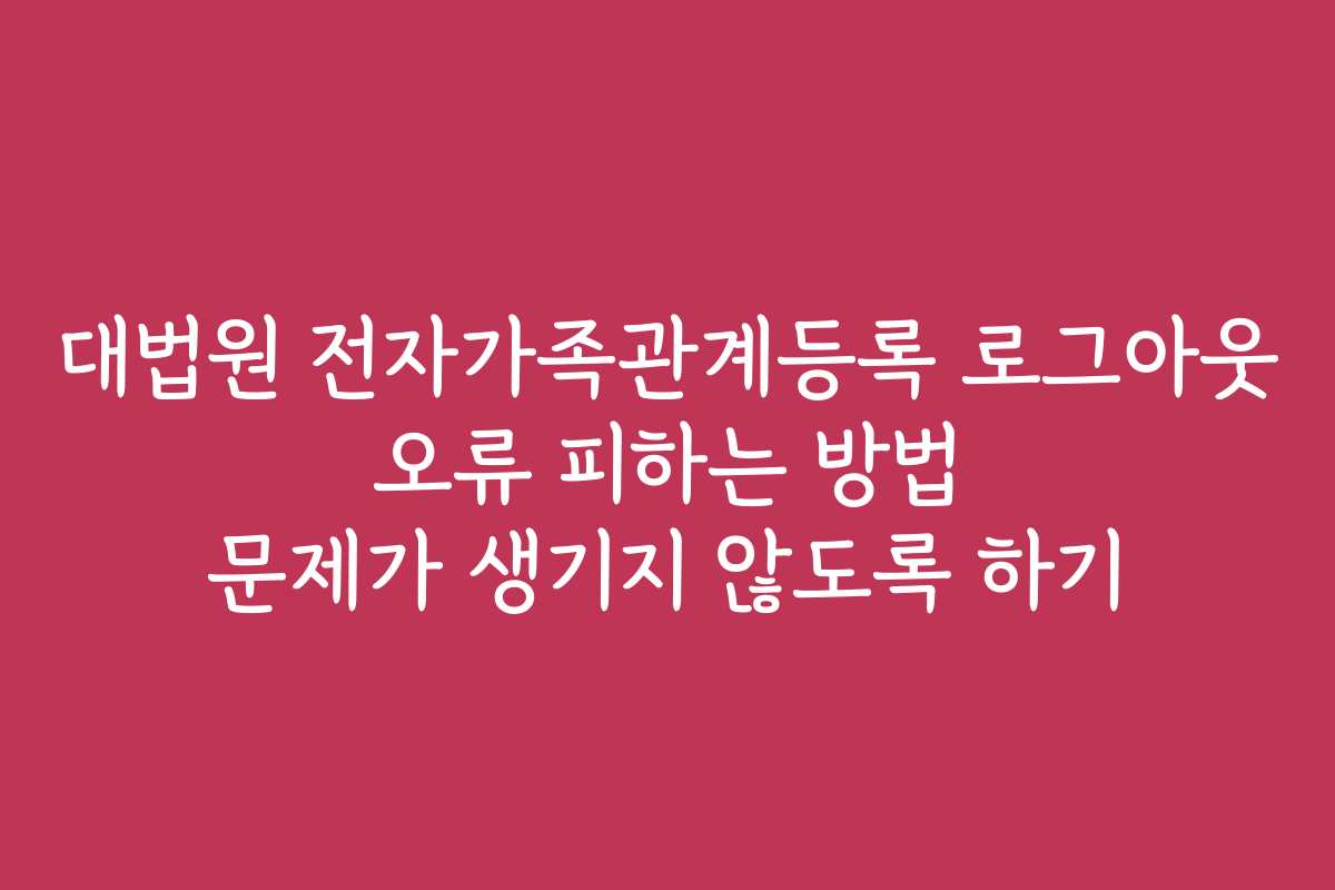 대법원 전자가족관계등록 로그아웃 오류 피하는 방법 문제가 생기지 않도록 하기