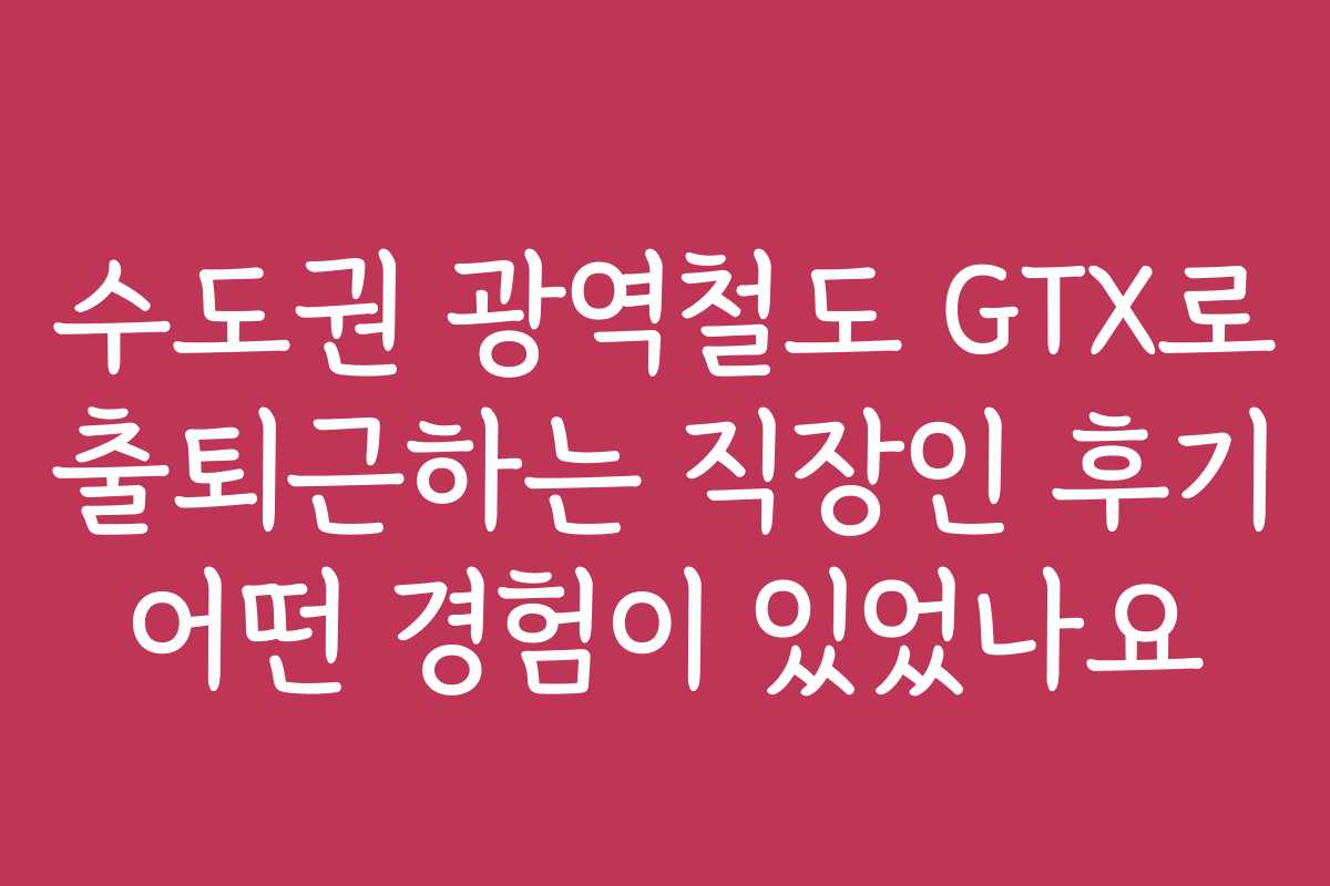 수도권 광역철도 GTX로 출퇴근하는 직장인 후기 어떤 경험이 있었나요