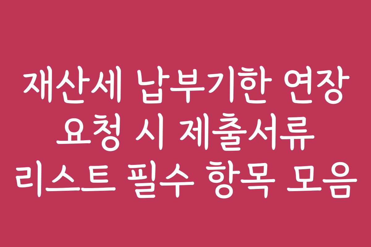 재산세 납부기한 연장 요청 시 제출서류 리스트 필수 항목 모음