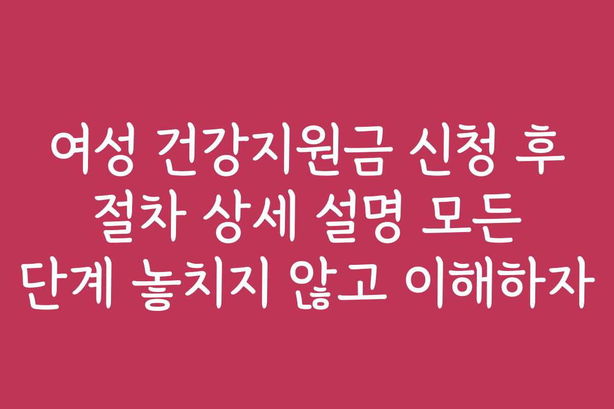 여성 건강지원금 신청 후 절차 상세 설명 모든 단계 놓치지 않고 이해하자