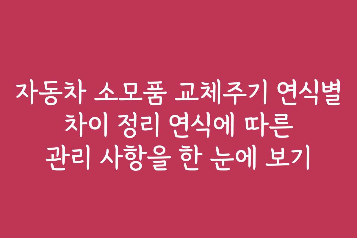 자동차 소모품 교체주기 연식별 차이 정리 연식에 따른 관리 사항을 한 눈에 보기