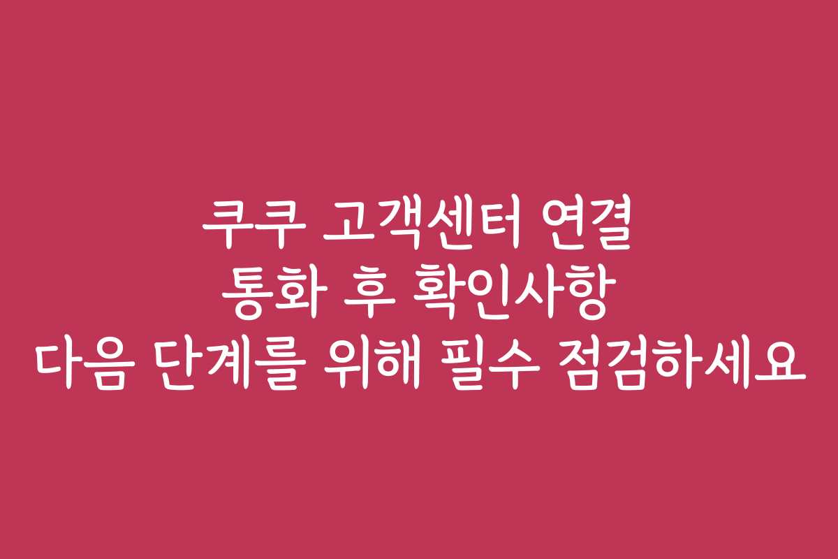 쿠쿠 고객센터 연결 통화 후 확인사항 다음 단계를 위해 필수 점검하세요