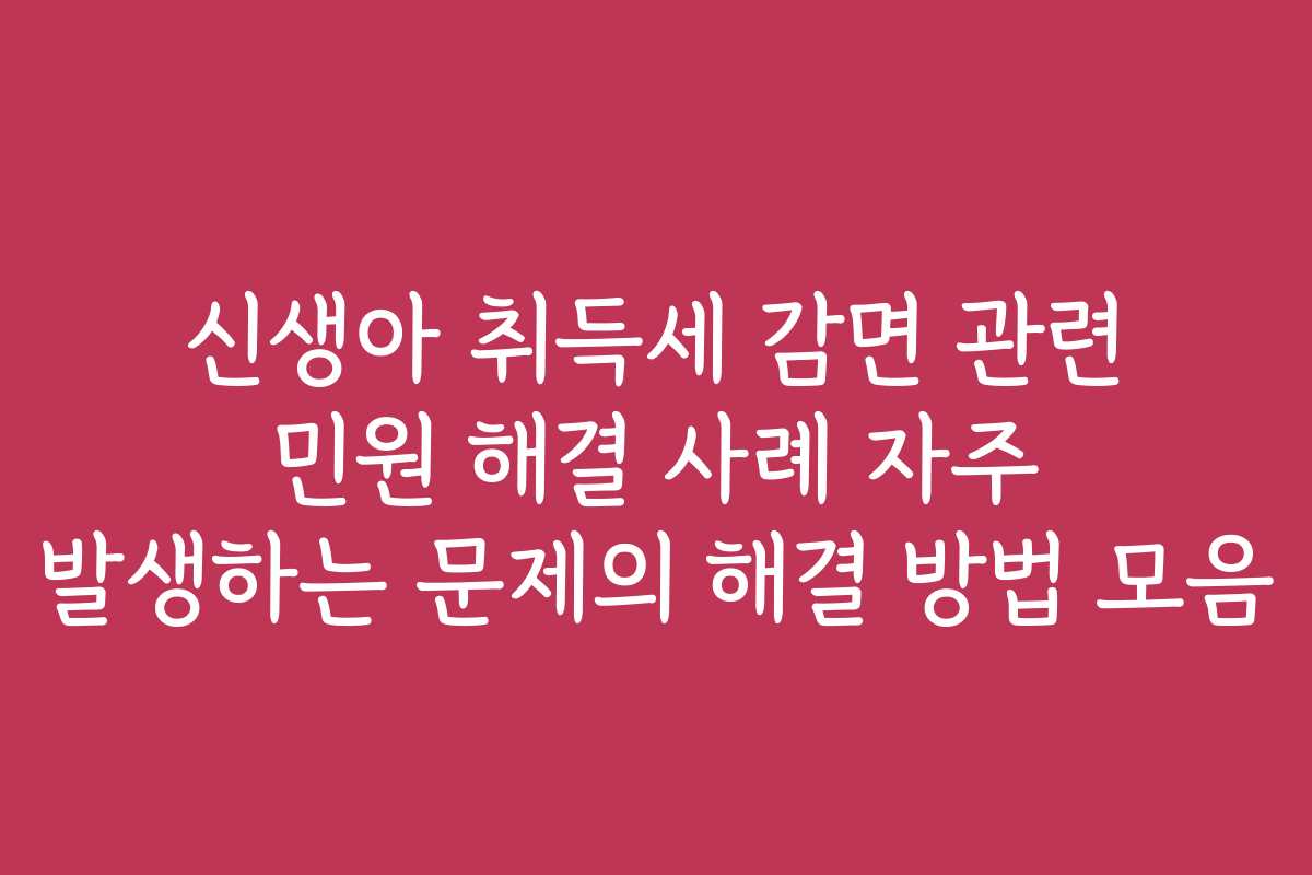 신생아 취득세 감면 관련 민원 해결 사례 자주 발생하는 문제의 해결 방법 모음