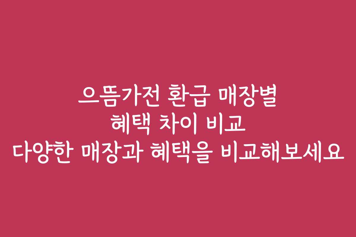 으뜸가전 환급 매장별 혜택 차이 비교 다양한 매장과 혜택을 비교해보세요