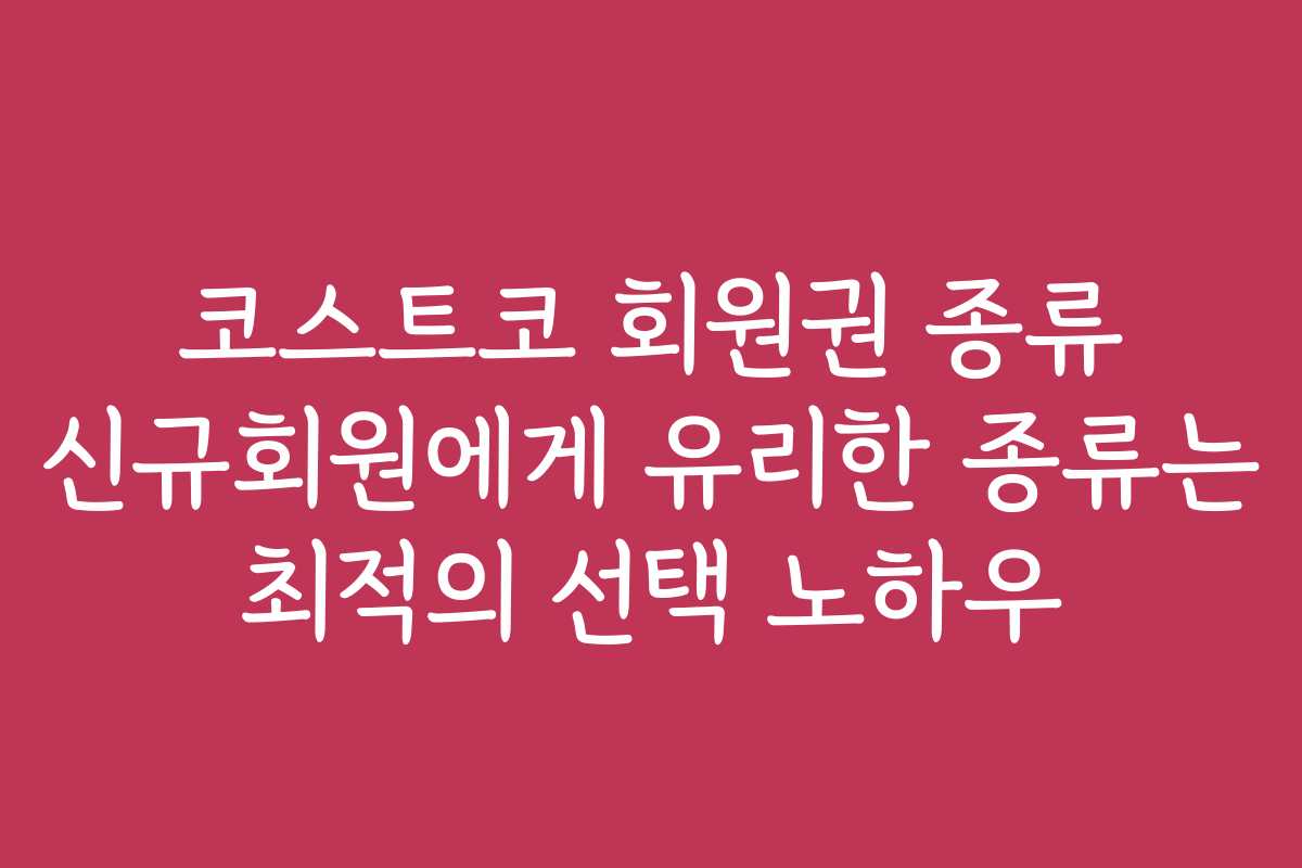 코스트코 회원권 종류 신규회원에게 유리한 종류는 최적의 선택 노하우