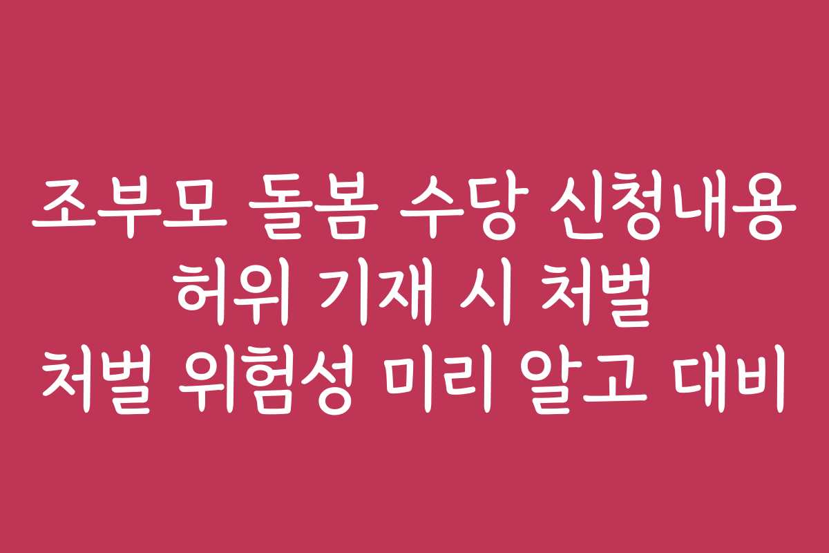 조부모 돌봄 수당 신청내용 허위 기재 시 처벌 처벌 위험성 미리 알고 대비