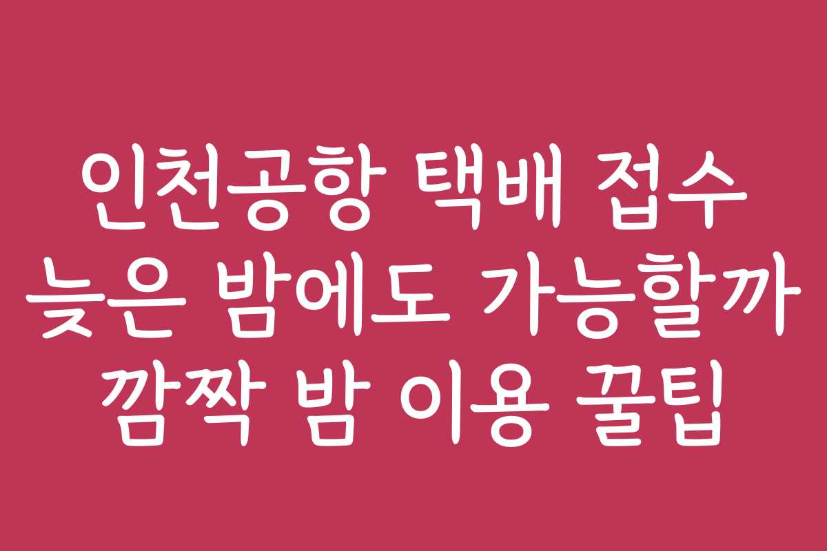 인천공항 택배 접수 늦은 밤에도 가능할까 깜짝 밤 이용 꿀팁