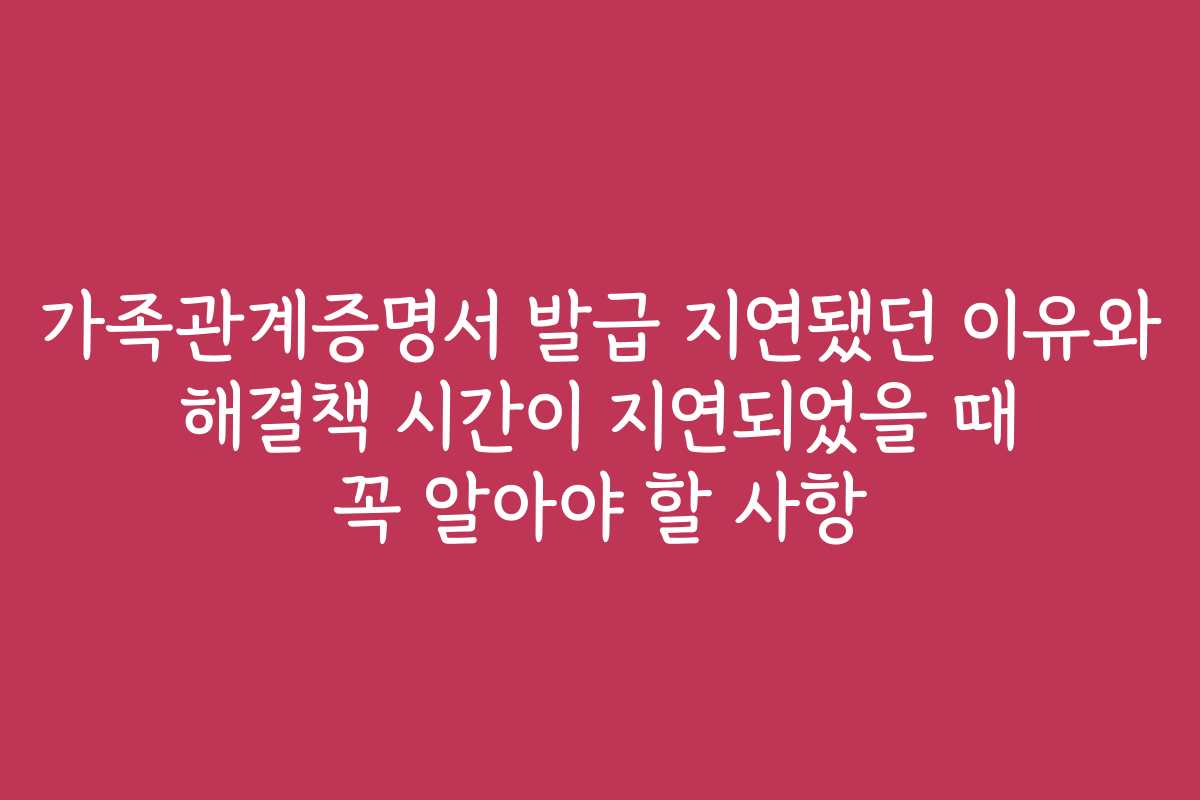 가족관계증명서 발급 지연됐던 이유와 해결책 시간이 지연되었을 때 꼭 알아야 할 사항