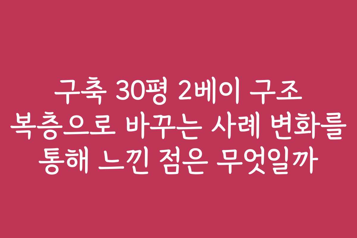 구축 30평 2베이 구조 복층으로 바꾸는 사례 변화를 통해 느낀 점은 무엇일까