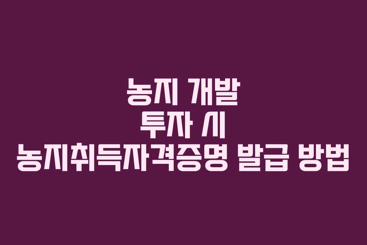 농지 개발 투자 시 농지취득자격증명 발급 방법