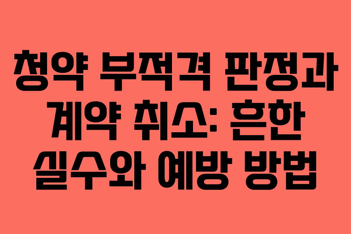 청약 부적격 판정과 계약 취소: 흔한 실수와 예방 방법