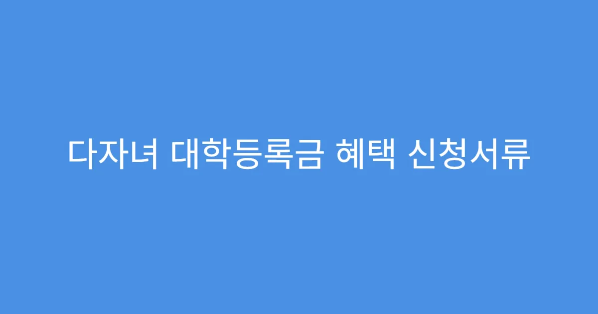 다자녀 대학등록금 혜택 신청서류 준비물 리스트