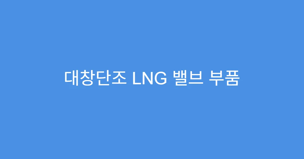 대창단조 LNG 밸브 부품 국내 1위 기업, 저점 매수 타이밍