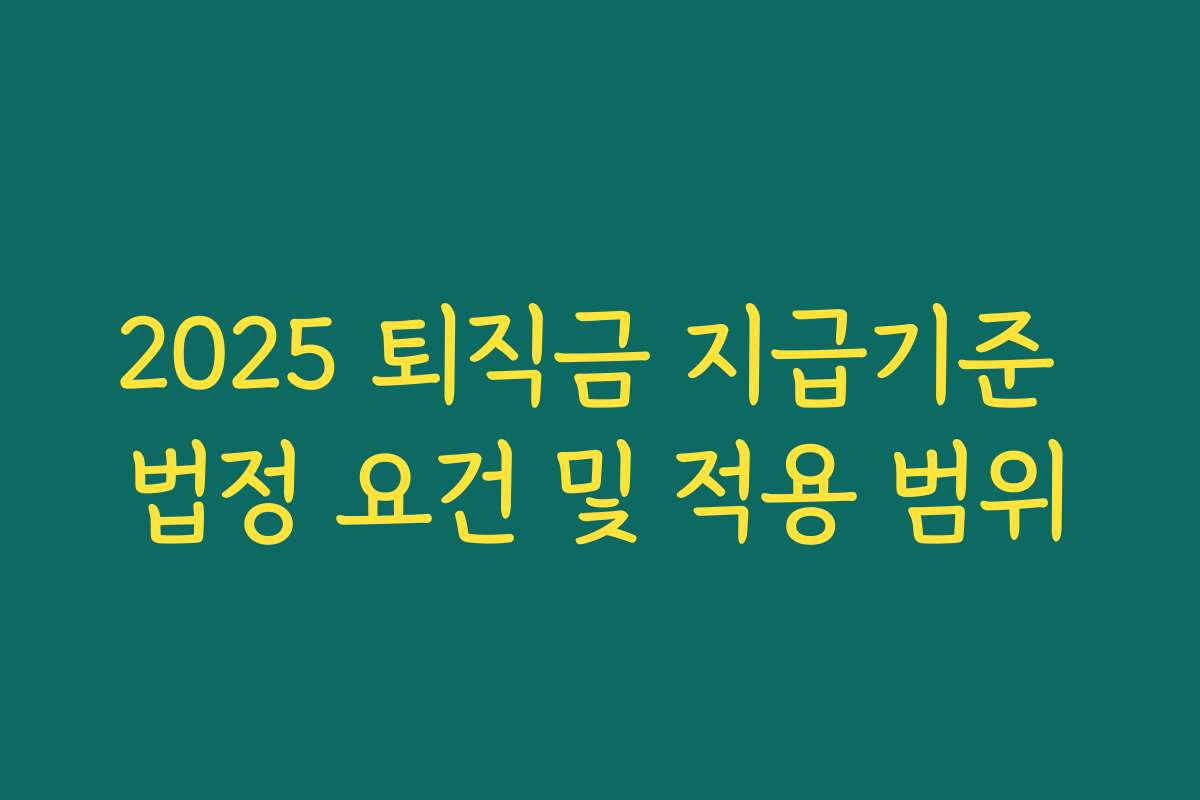 2025 퇴직금 지급기준 법정 요건 및 적용 범위 2025 퇴직금 지급기준 법정 요건 및 적용 범위