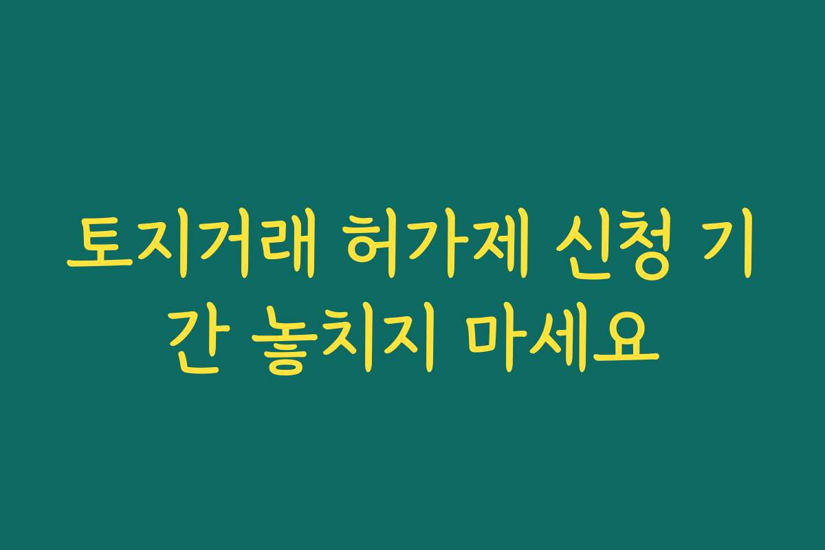 토지거래 허가제 신청 기간 놓치지 마세요