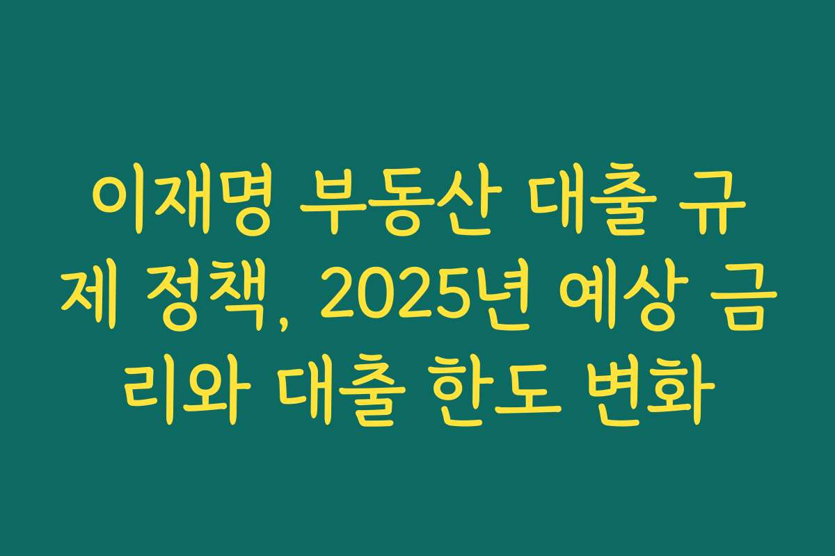 이재명 부동산 대출 규제 정책, 2025년 예상 금리와 대출 한도 변화