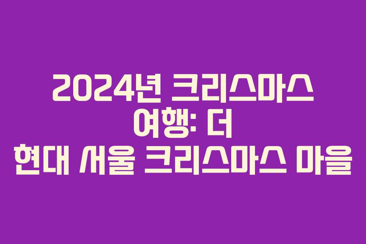 2024년 크리스마스 여행: 더 현대 서울 크리스마스 마을 2024년 크리스마스 여행: 더 현대 서울 크리스마스 마을