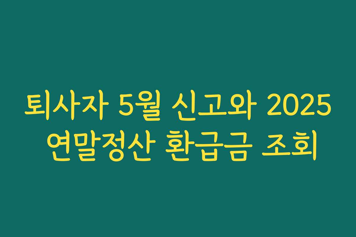 퇴사자 5월 신고와 2025 연말정산 환급금 조회 퇴사자 5월 신고와 2025 연말정산 환급금 조회