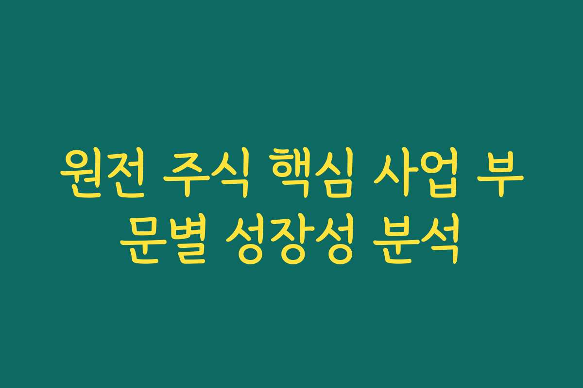 원전 주식 핵심 사업 부문별 성장성 분석 원전 주식 핵심 사업 부문별 성장성 분석