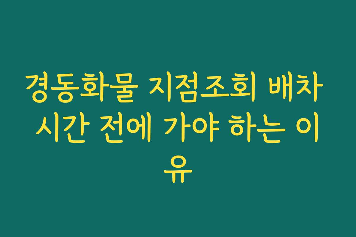 경동화물 지점조회 배차 시간 전에 가야 하는 이유