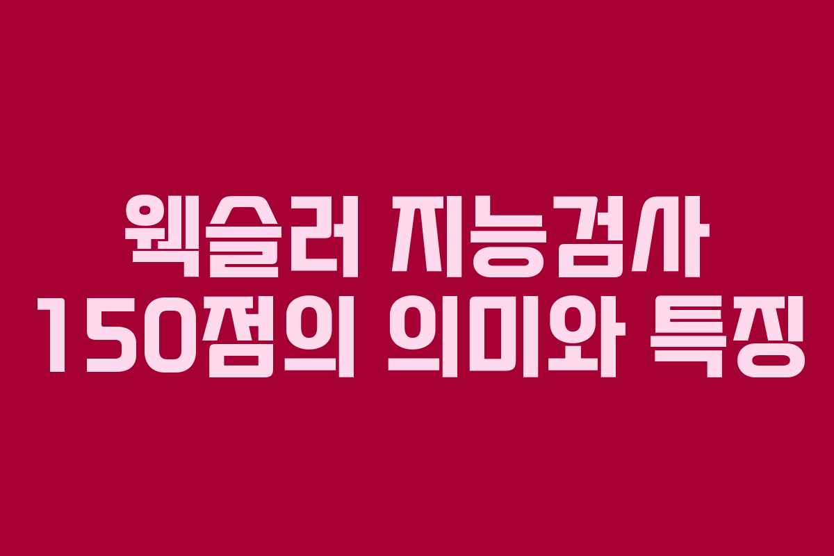 웩슬러 지능검사 150점의 의미와 특징 웩슬러 지능검사 150점의 의미와 특징