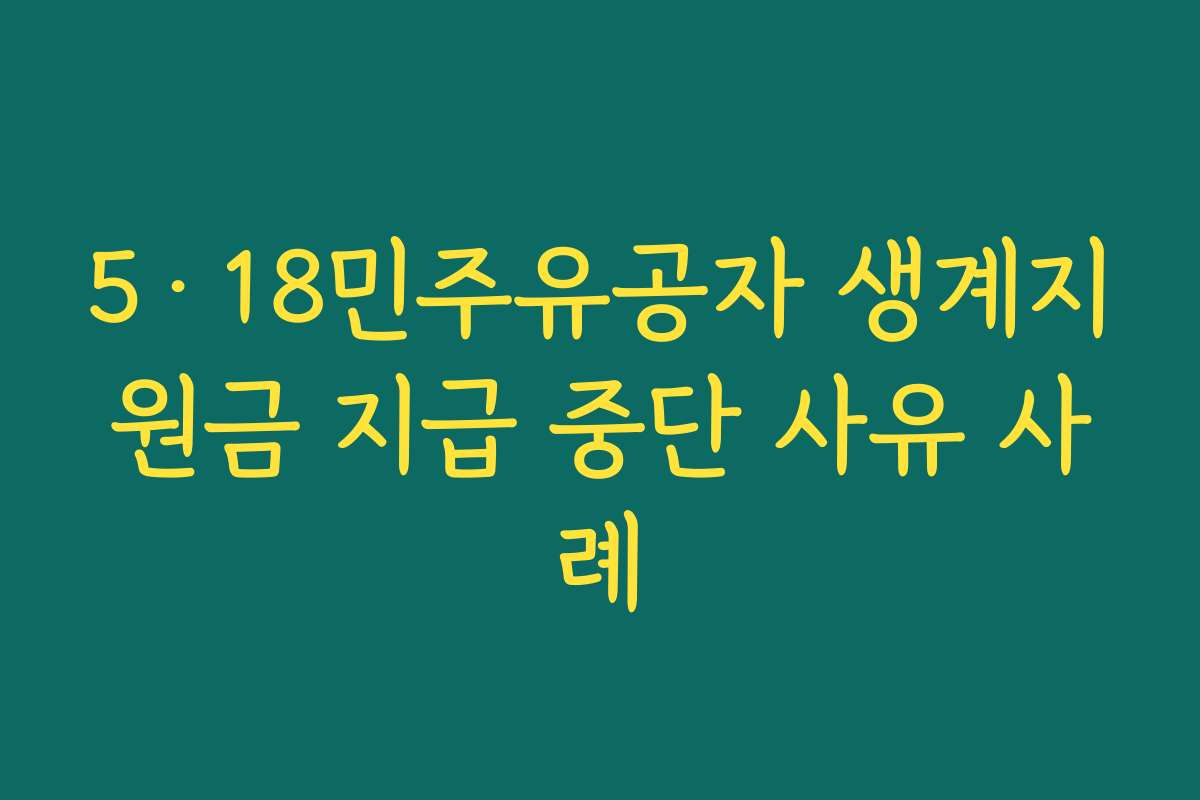 5·18민주유공자 생계지원금 지급 중단 사유 사례 5·18민주유공자 생계지원금 지급 중단 사유 사례