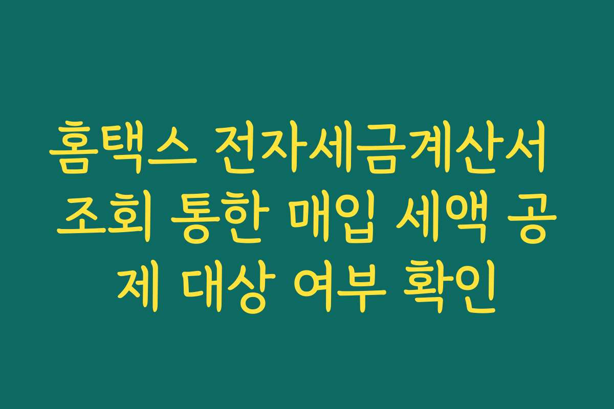 홈택스 전자세금계산서 조회 통한 매입 세액 공제 대상 여부 확인