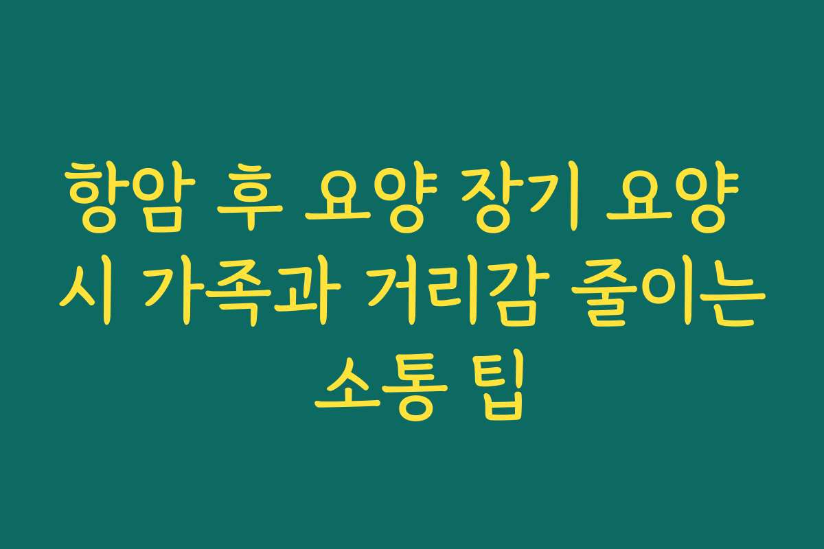 항암 후 요양 장기 요양 시 가족과 거리감 줄이는 소통 팁