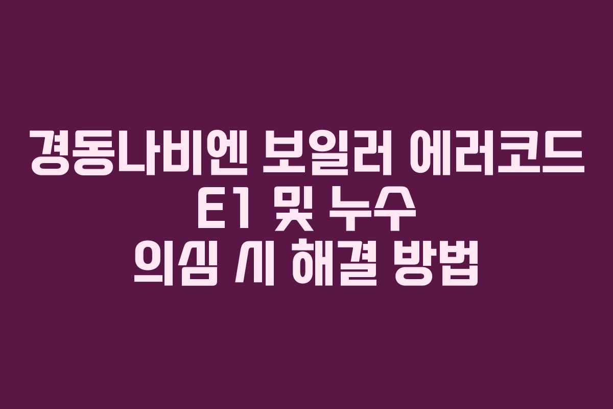 경동나비엔 보일러 에러코드 E1 및 누수 의심 시 해결 방법 경동나비엔 보일러 에러코드 E1 및 누수 의심 시 해결 방법