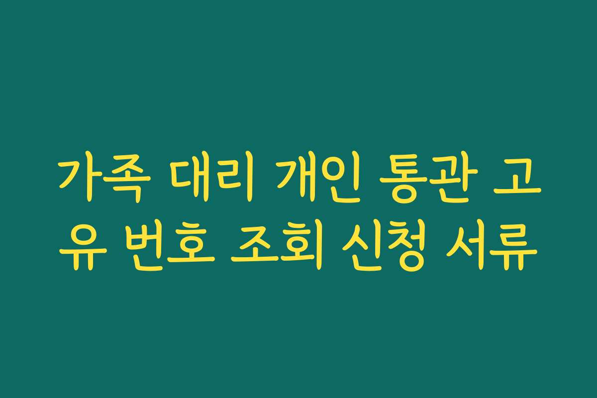 가족 대리 개인 통관 고유 번호 조회 신청 서류