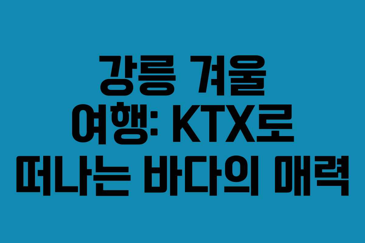 강릉 겨울 여행: KTX로 떠나는 바다의 매력