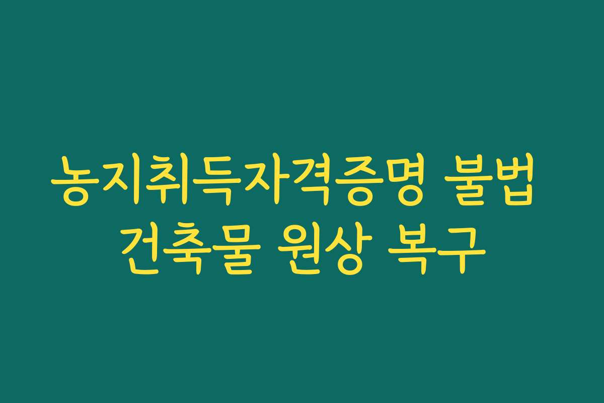 농지취득자격증명 불법 건축물 원상 복구 농지취득자격증명 불법 건축물 원상 복구