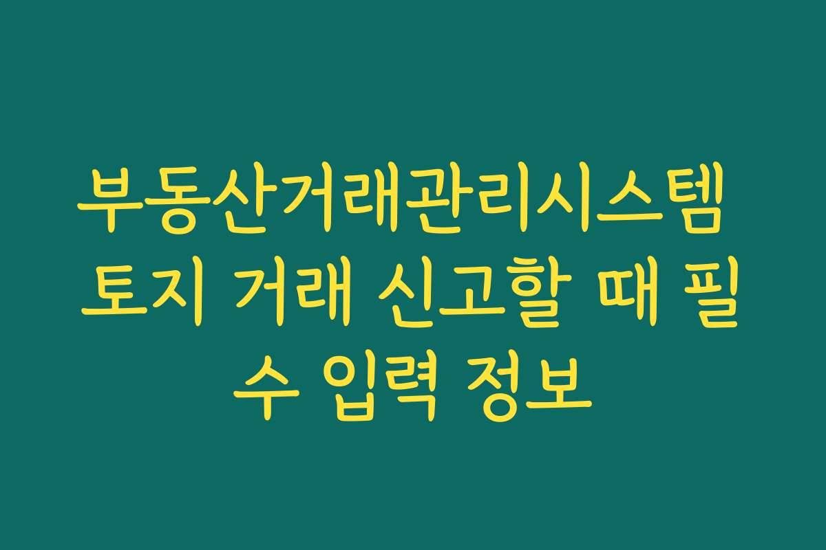 부동산거래관리시스템 토지 거래 신고할 때 필수 입력 정보 부동산거래관리시스템 토지 거래 신고할 때 필수 입력 정보