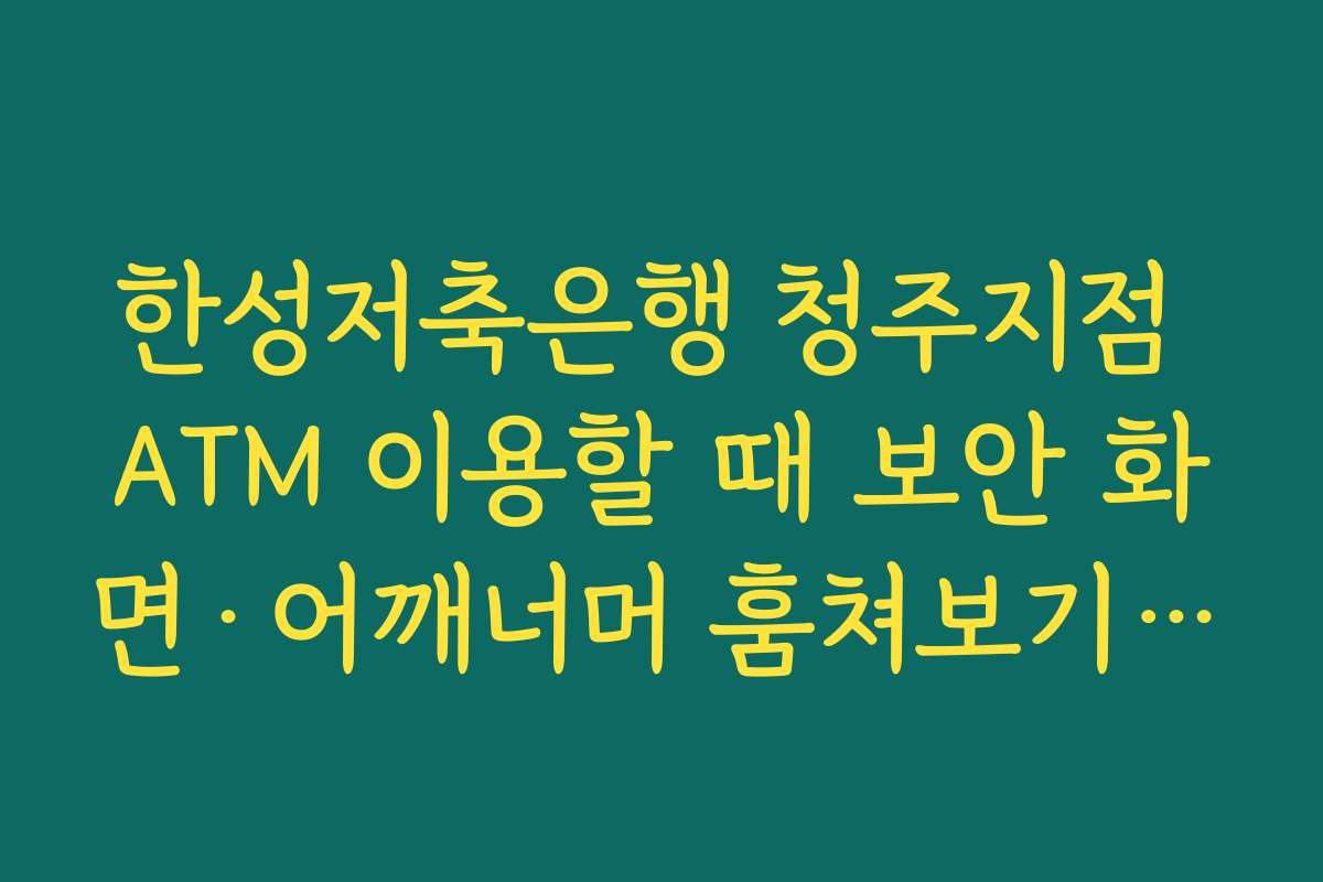 한성저축은행 청주지점 ATM 이용할 때 보안 화면·어깨너머 훔쳐보기 예방 수칙 지키는 요령