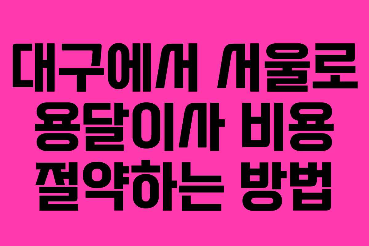 대구에서 서울로 용달이사 비용 절약하는 방법