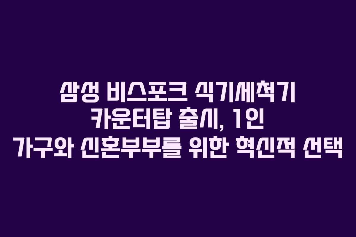 삼성 비스포크 식기세척기 카운터탑 출시, 1인 가구와 신혼부부를 위한 혁신적 선택