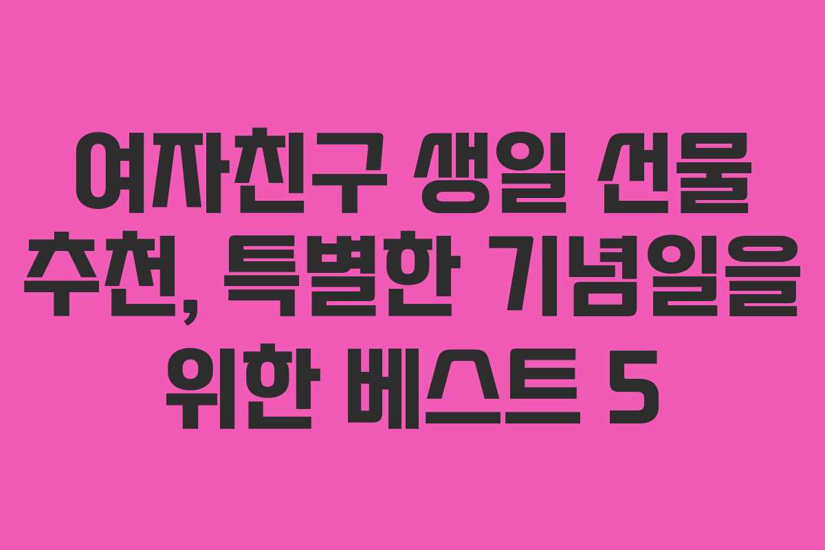여자친구 생일 선물 추천, 특별한 기념일을 위한 베스트 5 여자친구 생일 선물 추천, 특별한 기념일을 위한 베스트 5