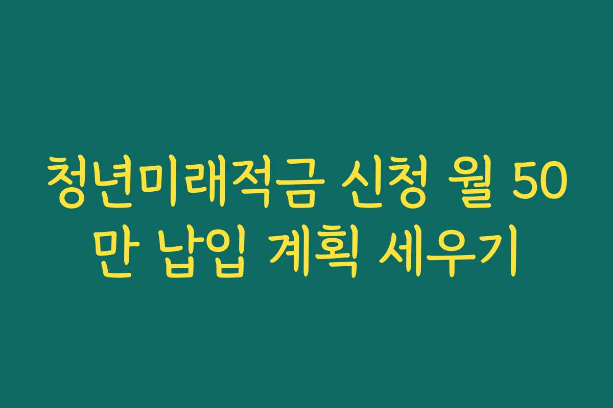 청년미래적금 신청 월 50만 납입 계획 세우기