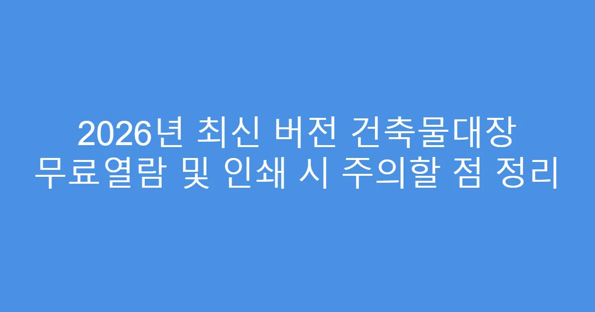 2026년 최신 버전 건축물대장 무료열람 및 인쇄 시 주의할 점 정리