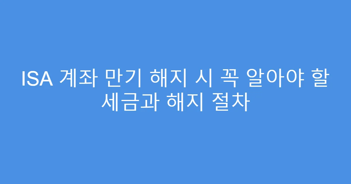 ISA 계좌 만기 해지 시 꼭 알아야 할 세금과 해지 절차
